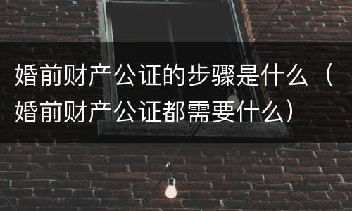 婚前财产公证的步骤是什么（婚前财产公证都需要什么）