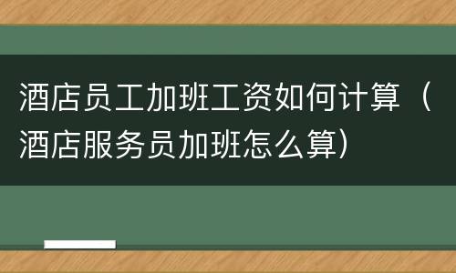 酒店员工加班工资如何计算（酒店服务员加班怎么算）