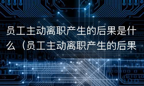 员工主动离职产生的后果是什么（员工主动离职产生的后果是什么意思）