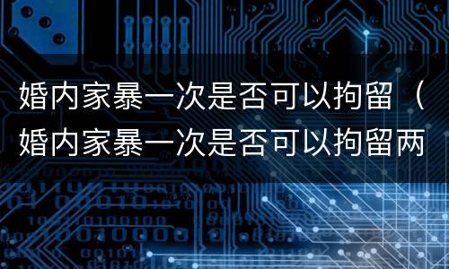 婚内家暴一次是否可以拘留（婚内家暴一次是否可以拘留两次）
