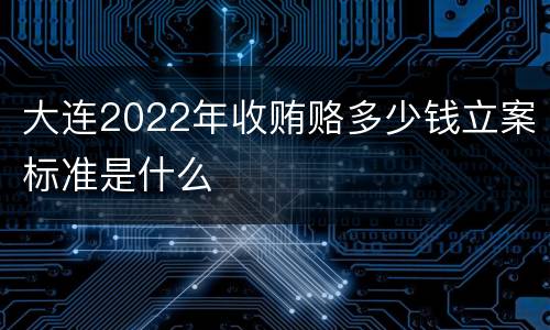 大连2022年收贿赂多少钱立案标准是什么