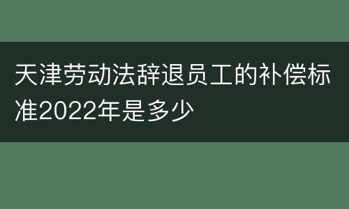 天津劳动法辞退员工的补偿标准2022年是多少