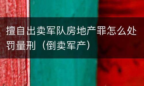 擅自出卖军队房地产罪怎么处罚量刑（倒卖军产）