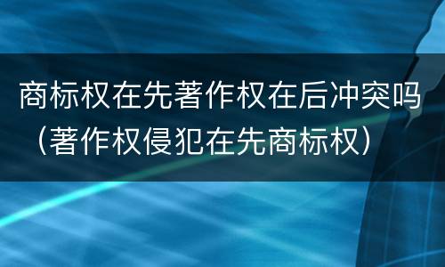 商标权在先著作权在后冲突吗（著作权侵犯在先商标权）