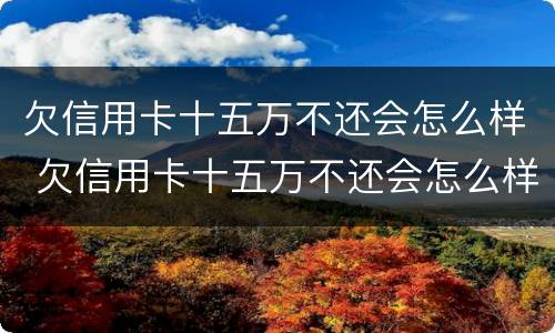 欠信用卡十五万不还会怎么样 欠信用卡十五万不还会怎么样吗