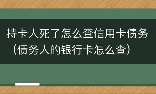 持卡人死了怎么查信用卡债务（债务人的银行卡怎么查）