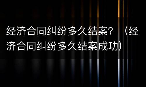 经济合同纠纷多久结案？（经济合同纠纷多久结案成功）