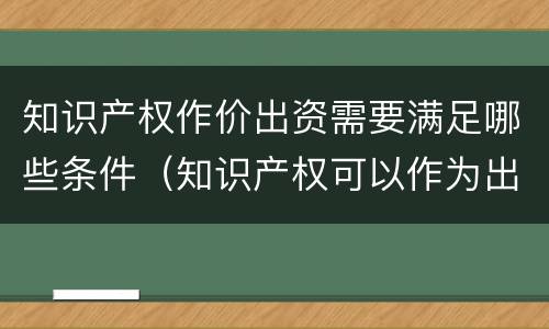 知识产权作价出资需要满足哪些条件（知识产权可以作为出资方式吗）