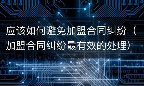 应该如何避免加盟合同纠纷（加盟合同纠纷最有效的处理）