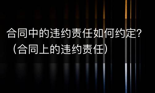 合同中的违约责任如何约定？（合同上的违约责任）