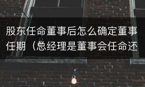 股东任命董事后怎么确定董事任期（总经理是董事会任命还是股东会任命）