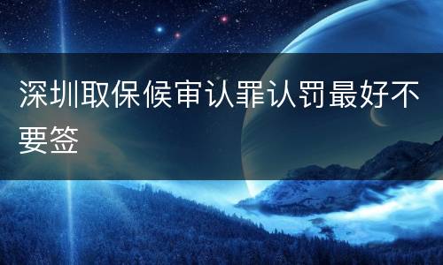 深圳取保候审认罪认罚最好不要签