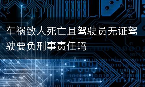 车祸致人死亡且驾驶员无证驾驶要负刑事责任吗