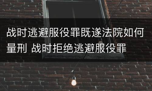 战时逃避服役罪既遂法院如何量刑 战时拒绝逃避服役罪