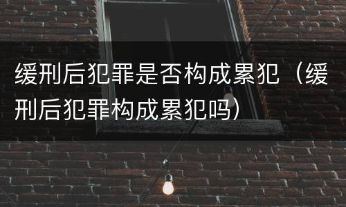 缓刑后犯罪是否构成累犯（缓刑后犯罪构成累犯吗）