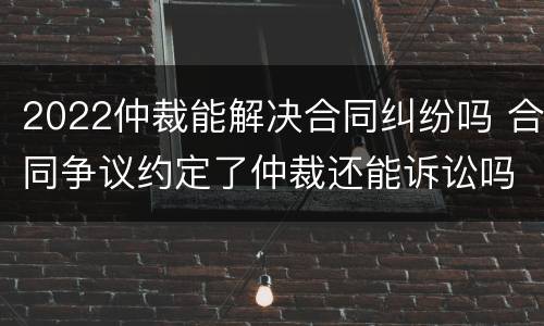 2022仲裁能解决合同纠纷吗 合同争议约定了仲裁还能诉讼吗