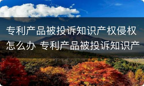 专利产品被投诉知识产权侵权怎么办 专利产品被投诉知识产权侵权怎么办