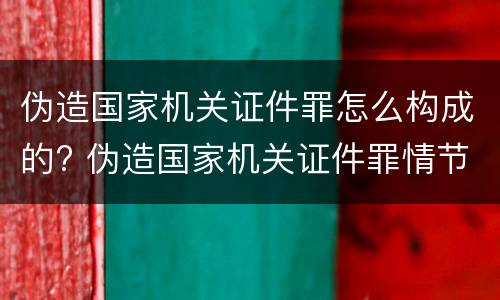 伪造国家机关证件罪怎么构成的? 伪造国家机关证件罪情节严重标准