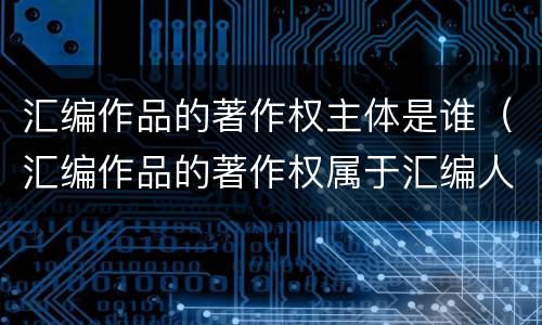 汇编作品的著作权主体是谁（汇编作品的著作权属于汇编人）