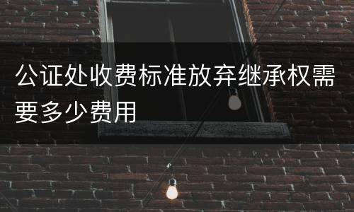 公证处收费标准放弃继承权需要多少费用