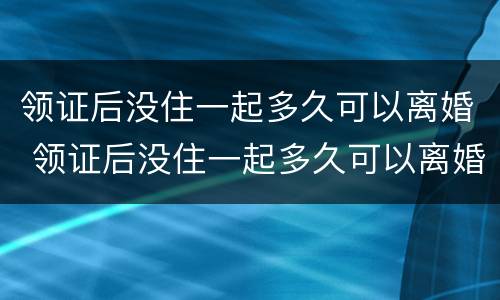 领证后没住一起多久可以离婚 领证后没住一起多久可以离婚了