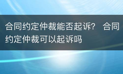 合同约定仲裁能否起诉？ 合同约定仲裁可以起诉吗