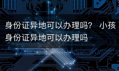 身份证异地可以办理吗？ 小孩身份证异地可以办理吗