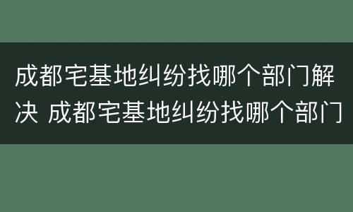 成都宅基地纠纷找哪个部门解决 成都宅基地纠纷找哪个部门解决最有效