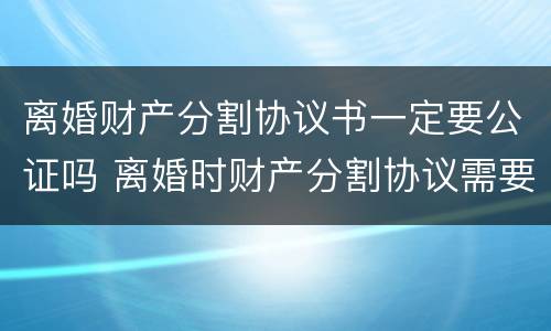 离婚财产分割协议书一定要公证吗 离婚时财产分割协议需要公证吗