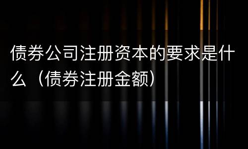 债券公司注册资本的要求是什么（债券注册金额）