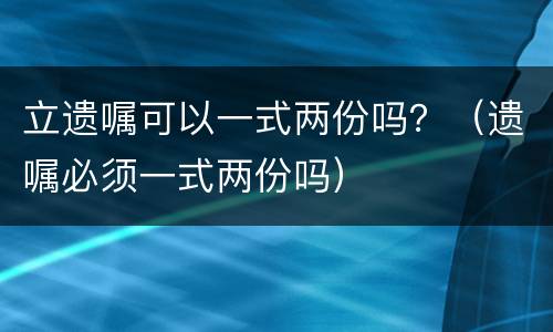 立遗嘱可以一式两份吗？（遗嘱必须一式两份吗）