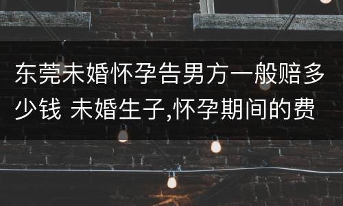 东莞未婚怀孕告男方一般赔多少钱 未婚生子,怀孕期间的费用,男方需要出吗