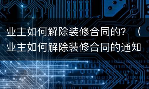 业主如何解除装修合同的？（业主如何解除装修合同的通知）