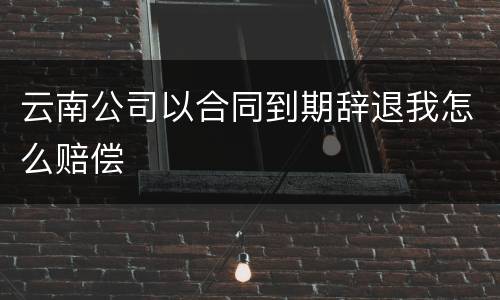 云南公司以合同到期辞退我怎么赔偿