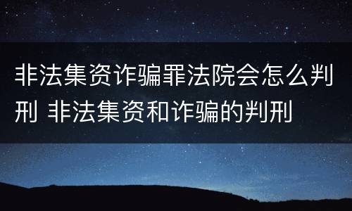 非法集资诈骗罪法院会怎么判刑 非法集资和诈骗的判刑