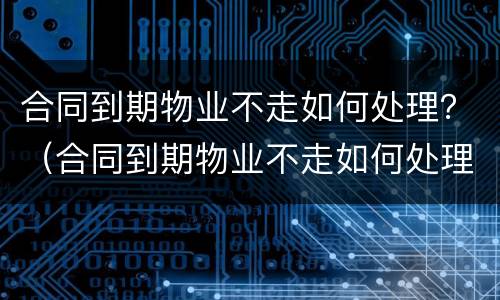 合同到期物业不走如何处理？（合同到期物业不走如何处理）