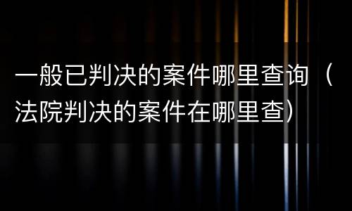 一般已判决的案件哪里查询（法院判决的案件在哪里查）