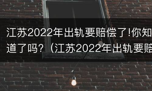 江苏2022年出轨要赔偿了!你知道了吗?（江苏2022年出轨要赔偿了!你知道了吗视频）