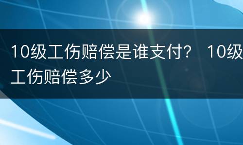 10级工伤赔偿是谁支付？ 10级工伤赔偿多少