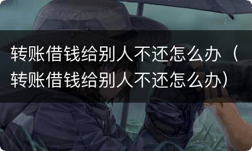 转账借钱给别人不还怎么办（转账借钱给别人不还怎么办）