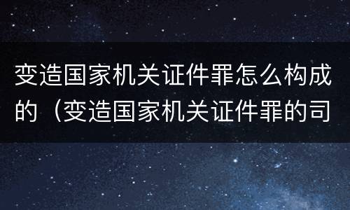 变造国家机关证件罪怎么构成的（变造国家机关证件罪的司法认定）