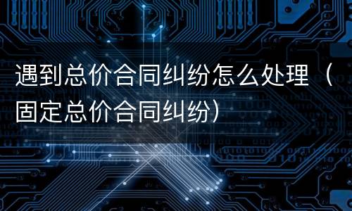 遇到总价合同纠纷怎么处理（固定总价合同纠纷）
