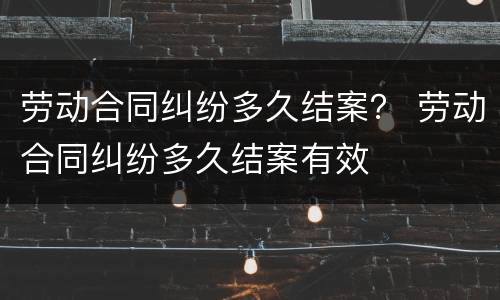 劳动合同纠纷多久结案？ 劳动合同纠纷多久结案有效