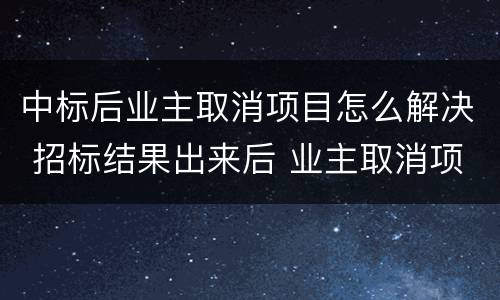 中标后业主取消项目怎么解决 招标结果出来后 业主取消项目