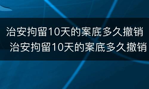 治安拘留10天的案底多久撤销 治安拘留10天的案底多久撤销呢