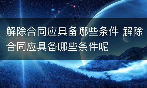 解除合同应具备哪些条件 解除合同应具备哪些条件呢