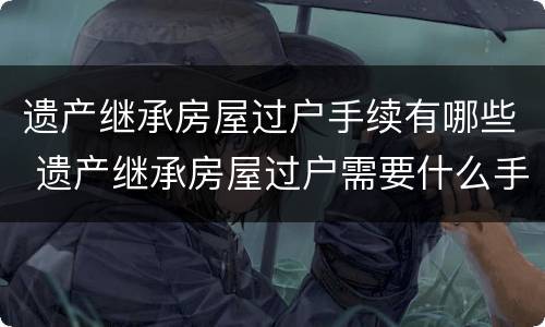 遗产继承房屋过户手续有哪些 遗产继承房屋过户需要什么手续和费用标准