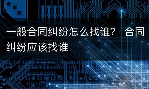 一般合同纠纷怎么找谁？ 合同纠纷应该找谁