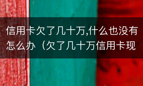 信用卡欠了几十万,什么也没有怎么办（欠了几十万信用卡现在没有钱还怎么办）