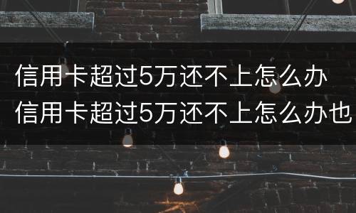 信用卡超过5万还不上怎么办 信用卡超过5万还不上怎么办也没有工作